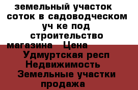 земельный участок 5 соток в садоводческом уч-ке под строительство магазина › Цена ­ 150 000 - Удмуртская респ. Недвижимость » Земельные участки продажа   